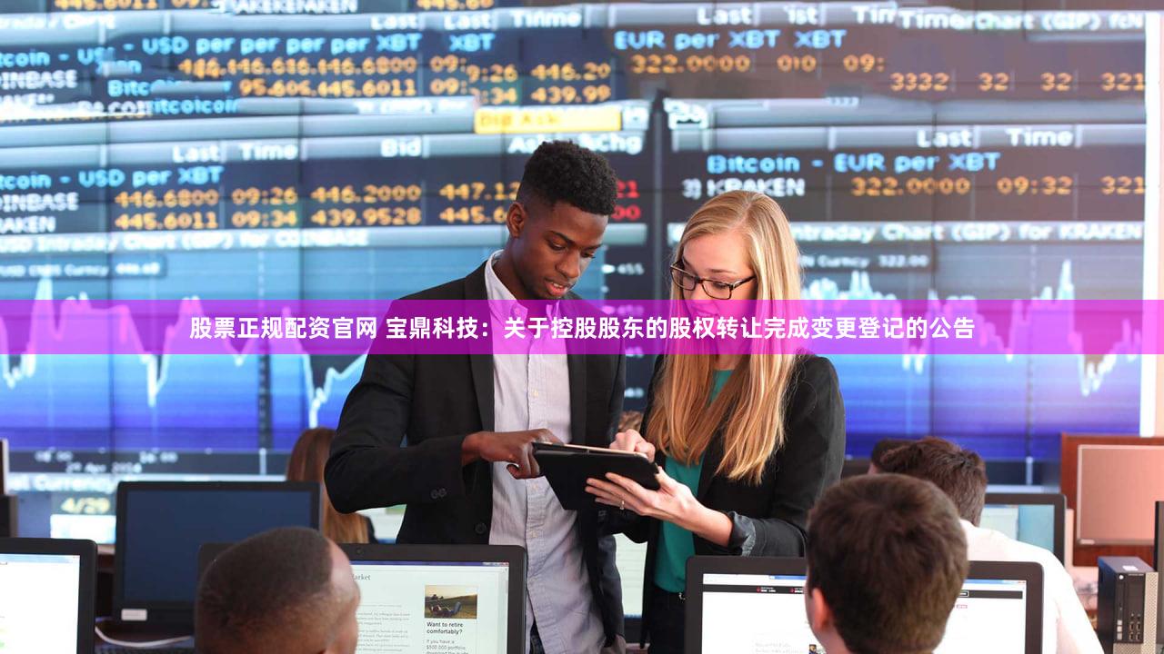 股票正规配资官网 宝鼎科技：关于控股股东的股权转让完成变更登记的公告