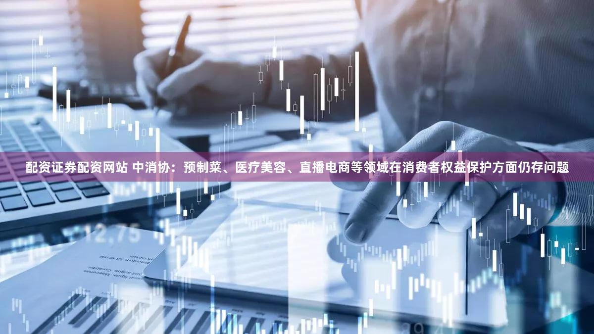 配资证券配资网站 中消协：预制菜、医疗美容、直播电商等领域在消费者权益保护方面仍存问题