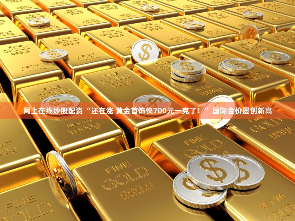 网上在线炒股配资 “还在涨 黄金首饰快700元一克了！” 国际金价屡创新高